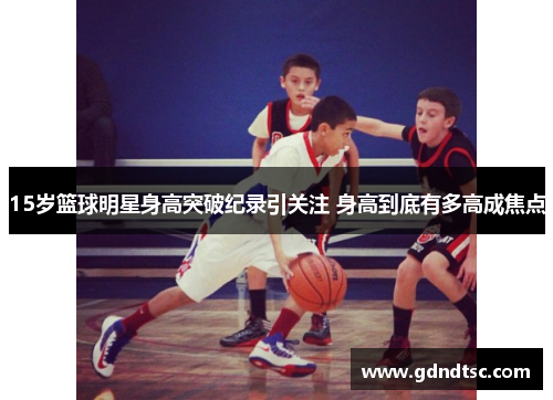 15岁篮球明星身高突破纪录引关注 身高到底有多高成焦点