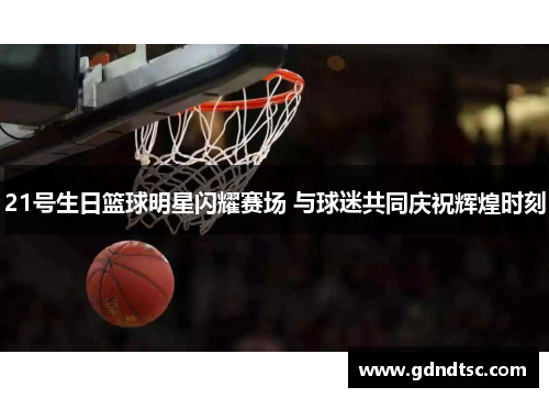 21号生日篮球明星闪耀赛场 与球迷共同庆祝辉煌时刻