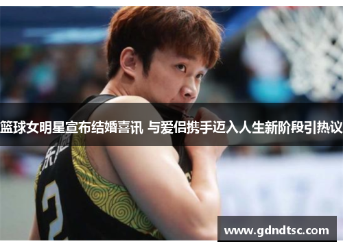 篮球女明星宣布结婚喜讯 与爱侣携手迈入人生新阶段引热议