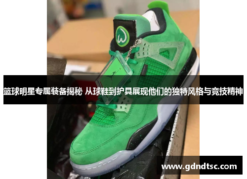 篮球明星专属装备揭秘 从球鞋到护具展现他们的独特风格与竞技精神