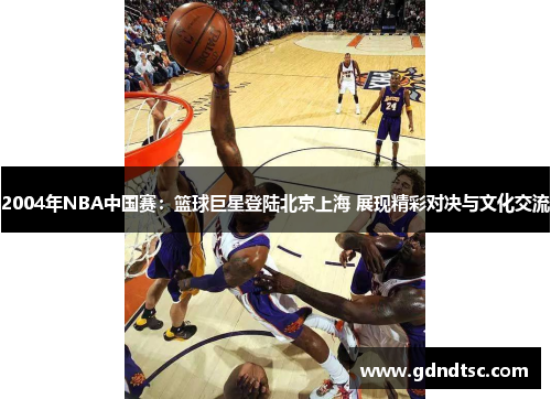 2004年NBA中国赛：篮球巨星登陆北京上海 展现精彩对决与文化交流